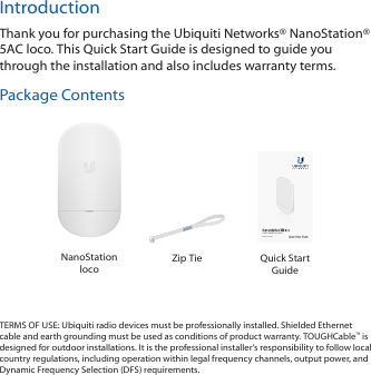 IntroductionThank you for purchasing the Ubiquiti Networks® NanoStation® 5AC loco. This Quick Start Guide is designed to guide you through the installation and also includes warranty terms.Package Contents5 GHz airMAX® ac RadioModel: NS-5ACLNanoStation locoZip Tie Quick Start GuideTERMS OF USE: Ubiquiti radio devices must be professionally installed. Shielded Ethernet cable and earth grounding must be used as conditions of product warranty. TOUGHCable™ is designed for outdoor installations. It is the professional installer’s responsibility to follow local country regulations, including operation within legal frequency channels, output power, and Dynamic Frequency Selection (DFS) requirements.