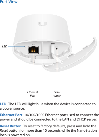 Port ViewEthernet PortReset ButtonLEDLED  The LED will light blue when the device is connected to a power source. Ethernet Port  10/100/1000 Ethernet port used to connect the power and should be connected to the LAN and DHCP server.Reset Button  To reset to factory defaults, press and hold the Reset button for more than 10 seconds while the NanoStation loco is poweredon. 