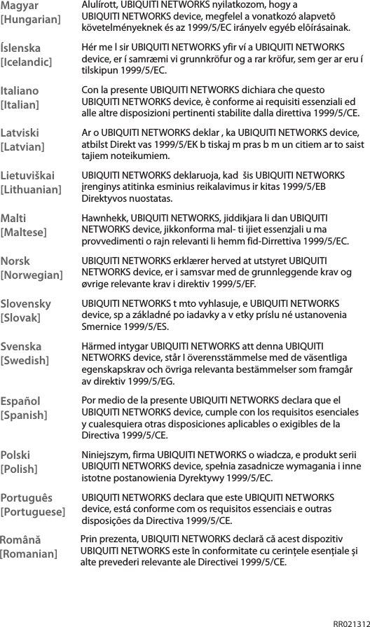 RR021312Magyar [Hungarian]Alulírott, UBIQUITI NETWORKS nyilatkozom, hogy a UBIQUITI NETWORKS device, megfelel a vonatkozó alapvetõ követelményeknek és az 1999/5/EC irányelv egyéb elõírásainak.Íslenska [Icelandic]Hér me l sir UBIQUITI NETWORKS yfir ví a UBIQUITI NETWORKS device, er í samræmi vi grunnkröfur og a rar kröfur, sem ger ar eru í tilskipun 1999/5/EC.Italiano [Italian]Con la presente UBIQUITI NETWORKS dichiara che questo UBIQUITI NETWORKS device, è conforme ai requisiti essenziali ed alle altre disposizioni pertinenti stabilite dalla direttiva 1999/5/CE.Latviski [Latvian]Ar o UBIQUITI NETWORKS deklar , ka UBIQUITI NETWORKS device, atbilst Direkt vas 1999/5/EK b tiskaj m pras b m un citiem ar to saist tajiem noteikumiem.Lietuviškai [Lithuanian]UBIQUITI NETWORKS deklaruoja, kad  šis UBIQUITI NETWORKS įrenginys atitinka esminius reikalavimus ir kitas 1999/5/EB Direktyvos nuostatas.Malti [Maltese]Hawnhekk, UBIQUITI NETWORKS, jiddikjara li dan UBIQUITI NETWORKS device, jikkonforma mal- ti ijiet essenzjali u ma provvedimenti o rajn relevanti li hemm fid-Dirrettiva 1999/5/EC.Norsk [Norwegian]UBIQUITI NETWORKS erklærer herved at utstyret UBIQUITI NETWORKS device, er i samsvar med de grunnleggende krav og øvrige relevante krav i direktiv 1999/5/EF.Slovensky [Slovak]UBIQUITI NETWORKS t mto vyhlasuje, e UBIQUITI NETWORKS device, sp a základné po iadavky a v etky príslu né ustanovenia Smernice 1999/5/ES.Svenska [Swedish]Härmed intygar UBIQUITI NETWORKS att denna UBIQUITI NETWORKS device, står I överensstämmelse med de väsentliga egenskapskrav och övriga relevanta bestämmelser som framgår av direktiv 1999/5/EG.Español [Spanish]Por medio de la presente UBIQUITI NETWORKS declara que el UBIQUITI NETWORKS device, cumple con los requisitos esenciales y cualesquiera otras disposiciones aplicables o exigibles de la Directiva 1999/5/CE.Polski  [Polish]Niniejszym, firma UBIQUITI NETWORKS o wiadcza, e produkt serii UBIQUITI NETWORKS device, spełnia zasadnicze wymagania i inne istotne postanowienia Dyrektywy 1999/5/EC.Português [Portuguese]UBIQUITI NETWORKS declara que este UBIQUITI NETWORKS device, está conforme com os requisitos essenciais e outras disposições da Directiva 1999/5/CE.Română [Romanian]Prin prezenta, UBIQUITI NETWORKS declară că acest dispozitiv UBIQUITI NETWORKS este în conformitate cu cerințele esențiale și alte prevederi relevante ale Directivei 1999/5/CE.