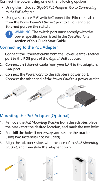 Connect the power using one of the following options: •  Using the included Gigabit PoE Adapter: Go to Connecting to the PoE Adapter.•  Using a separate PoE switch: Connect the Ethernet cable from the PowerBeam’s Ethernet port to a PoE-enabled Ethernet port on the switch.WARNING: The switch port must comply with the power specifications listed in the Specifications section of this Quick Start Guide.Connecting to the PoE Adapter1.  Connect the Ethernet cable from the PowerBeam’s Ethernet port to the POE port of the Gigabit PoE adapter.2.  Connect an Ethernet cable from your LAN to the adapter’s LAN port. 3.  Connect the Power Cord to the adapter’s power port. Connect the other end of the Power Cord to a power outlet.Mounting the PoE Adapter (Optional)1.  Remove the PoE Mounting Bracket from the adapter, place the bracket at the desired location, and mark the two holes. 2.  Pre-drill the holes if necessary, and secure the bracket using two fasteners (not included).3.  Align the adapter’s slots with the tabs of the PoE Mounting Bracket, and then slide the adapterdown.