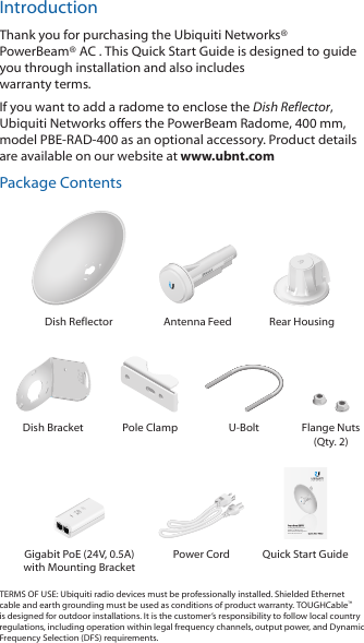 IntroductionThank you for purchasing the Ubiquiti Networks®PowerBeam®AC . This Quick Start Guide is designed to guide you through installation and also includeswarranty terms.If you want to add a radome to enclose the Dish Reflector,UbiquitiNetworks offers the PowerBeam Radome, 400 mm,modelPBE-RAD-400 as an optional accessory. Product detailsare available on our website at www.ubnt.comPackage ContentsDish Reflector Antenna Feed Rear Housing2010100Dish Bracket Pole Clamp U-Bolt Flange Nuts (Qty. 2)2.4 GHz High-Performance airMAX® ac Bridge with Dedicated Wi-Fi ManagementModel: PBE-2AC-400-Gen2Gigabit PoE (24V, 0.5A) with Mounting BracketPower Cord Quick Start GuideTERMS OF USE: Ubiquiti radio devices must be professionally installed. Shielded Ethernet cable and earth grounding must be used as conditions of product warranty. TOUGHCable™ is designed for outdoor installations. It is the customer’s responsibility to follow local country regulations, including operation within legal frequency channels, output power, and Dynamic Frequency Selection (DFS) requirements.