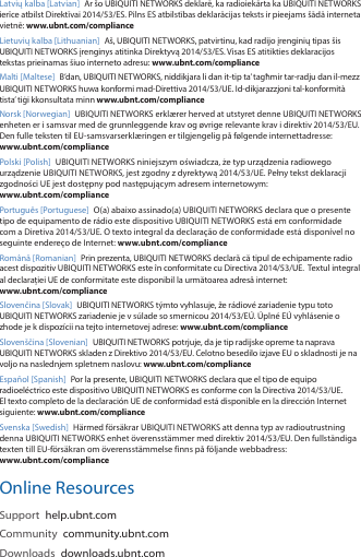 Latvių kalba [Latvian]  Ar šo UBIQUITI NETWORKS deklarē, ka radioiekārta ka UBIQUITI NETWORKS ierīce atbilst Direktīvai 2014/53/ES. Pilns ES atbilstības deklarācijas teksts ir pieejams šādā interneta vietnē: www.ubnt.com/complianceLietuvių kalba [Lithuanian]  Aš, UBIQUITI NETWORKS, patvirtinu, kad radijo įrenginių tipas šis UBIQUITI NETWORKS įrenginys atitinka Direktyvą 2014/53/ES. Visas ES atitikties deklaracijos tekstas prieinamas šiuo interneto adresu: www.ubnt.com/complianceMalti [Maltese] B’dan, UBIQUITI NETWORKS, niddikjara li dan it‑tip ta’ tagħmir tar‑radju dan il‑mezz UBIQUITI NETWORKS huwa konformi mad‑Direttiva 2014/53/UE. Id‑dikjarazzjoni tal‑konformità tista’ tiġi kkonsultata minn www.ubnt.com/complianceNorsk [Norwegian] UBIQUITI NETWORKS erklærer herved at utstyret denne UBIQUITI NETWORKS enheten er i samsvar med de grunnleggende krav og øvrige relevante krav i direktiv 2014/53/EU. Den fulle teksten til EU‑samsvarserklæringen er tilgjengelig på følgende internettadresse:  www.ubnt.com/compliancePolski [Polish]  UBIQUITI NETWORKS niniejszym oświadcza, że typ urządzenia radiowego urządzenie UBIQUITI NETWORKS, jest zgodny z dyrektywą 2014/53/UE. Pełny tekst deklaracji zgodności UE jest dostępny pod następującym adresem internetowym:  www.ubnt.com/compliancePortuguês [Portuguese]  O(a) abaixo assinado(a) UBIQUITI NETWORKS declara que o presente tipo de equipamento de rádio este dispositivo UBIQUITI NETWORKS está em conformidade com a Diretiva 2014/53/UE. O texto integral da declaração de conformidade está disponível no seguinte endereço de Internet: www.ubnt.com/complianceRomână [Romanian]  Prin prezenta, UBIQUITI NETWORKS declară că tipul de echipamente radio acest dispozitiv UBIQUITI NETWORKS este în conformitate cu Directiva 2014/53/UE.  Textul integral al declarației UE de conformitate este disponibil la următoarea adresă internet:  www.ubnt.com/complianceSlovenčina [Slovak] UBIQUITI NETWORKS týmto vyhlasuje, že rádiové zariadenie typu toto UBIQUITI NETWORKS zariadenie je v súlade so smernicou 2014/53/EÚ. Úplné EÚ vyhlásenie o zhode je k dispozícii na tejto internetovej adrese: www.ubnt.com/complianceSlovenščina [Slovenian] UBIQUITI NETWORKS potrjuje, da je tip radijske opreme ta naprava UBIQUITI NETWORKS skladen z Direktivo 2014/53/EU. Celotno besedilo izjave EU o skladnosti je na voljo na naslednjem spletnem naslovu: www.ubnt.com/complianceEspañol [Spanish]  Por la presente, UBIQUITI NETWORKS declara que el tipo de equipo radioeléctrico este dispositivo UBIQUITI NETWORKS es conforme con la Directiva 2014/53/UE. El texto completo de la declaración UE de conformidad está disponible en la dirección Internet siguiente: www.ubnt.com/complianceSvenska [Swedish]  Härmed försäkrar UBIQUITI NETWORKS att denna typ av radioutrustning denna UBIQUITI NETWORKS enhet överensstämmer med direktiv 2014/53/EU. Den fullständiga texten till EU‑försäkran om överensstämmelse finns på följande webbadress:  www.ubnt.com/complianceOnline ResourcesSupport  help.ubnt.comCommunity  community.ubnt.comDownloads  downloads.ubnt.com
