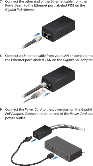 7.  Connect the other end of the Ethernet cable from the PowerBeam to the Ethernet port labeled POE on the Gigabit PoEAdapter.8.  Connect an Ethernet cable from your LAN or computer to the Ethernet port labeled LAN on the Gigabit PoE Adapter.9.  Connect the Power Cord to the power port on the Gigabit PoE Adapter. Connect the other end of the Power Cord to a power outlet.