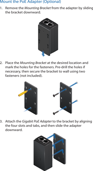 Mount the PoE Adapter (Optional)1.  Remove the Mounting Bracket from the adapter by sliding the bracket downward.2.  Place the Mounting Bracket at the desired location and mark the holes for the fasteners. Pre-drill the holes if necessary, then secure the bracket to wall using two fasteners (not included). 3.  Attach the Gigabit PoE Adapter to the bracket by aligning the four slots and tabs, and then slide the adapter downward.