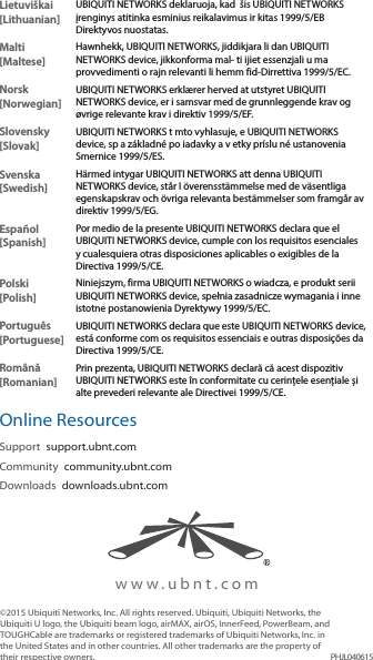 www.ubnt.com©2015 Ubiquiti Networks, Inc. All rights reserved. Ubiquiti, Ubiquiti Networks, the Ubiquiti U logo, the Ubiquiti beam logo, airMAX, airOS, InnerFeed, PowerBeam, and TOUGHCable are trademarks or registered trademarks of UbiquitiNetworks,Inc. in the United States and in other countries. All other trademarks are the property of their respective owners. PHJL040615Lietuviškai [Lithuanian]UBIQUITI NETWORKS deklaruoja, kad  šis UBIQUITI NETWORKS įrenginys atitinka esminius reikalavimus ir kitas 1999/5/EB Direktyvos nuostatas.Malti [Maltese]Hawnhekk, UBIQUITI NETWORKS, jiddikjara li dan UBIQUITI NETWORKS device, jikkonforma mal- ti ijiet essenzjali u ma provvedimenti o rajn relevanti li hemm fid-Dirrettiva 1999/5/EC.Norsk [Norwegian]UBIQUITI NETWORKS erklærer herved at utstyret UBIQUITI NETWORKS device, er i samsvar med de grunnleggende krav og øvrige relevante krav i direktiv 1999/5/EF.Slovensky [Slovak]UBIQUITI NETWORKS t mto vyhlasuje, e UBIQUITI NETWORKS device, sp a základné po iadavky a v etky príslu né ustanovenia Smernice 1999/5/ES.Svenska [Swedish]Härmed intygar UBIQUITI NETWORKS att denna UBIQUITI NETWORKS device, står I överensstämmelse med de väsentliga egenskapskrav och övriga relevanta bestämmelser som framgår av direktiv 1999/5/EG.Español [Spanish]Por medio de la presente UBIQUITI NETWORKS declara que el UBIQUITI NETWORKS device, cumple con los requisitos esenciales y cualesquiera otras disposiciones aplicables o exigibles de la Directiva 1999/5/CE.Polski  [Polish]Niniejszym, firma UBIQUITI NETWORKS o wiadcza, e produkt serii UBIQUITI NETWORKS device, spełnia zasadnicze wymagania i inne istotne postanowienia Dyrektywy 1999/5/EC.Português [Portuguese]UBIQUITI NETWORKS declara que este UBIQUITI NETWORKS device, está conforme com os requisitos essenciais e outras disposições da Directiva 1999/5/CE.Română [Romanian]Prin prezenta, UBIQUITI NETWORKS declară că acest dispozitiv UBIQUITI NETWORKS este în conformitate cu cerințele esențiale și alte prevederi relevante ale Directivei 1999/5/CE.Online ResourcesSupport  support.ubnt.comCommunity  community.ubnt.comDownloads  downloads.ubnt.com