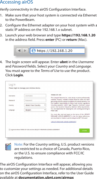 Accessing airOSVerify connectivity in the airOS Configuration Interface. 1.  Make sure that your host system is connected via Ethernet to the PowerBeam. 2.  Configure the Ethernet adapter on your host system with a static IP address on the 192.168.1.x subnet.3.  Launch your web browser and type https://192.168.1.20 in the address field. Press enter (PC) or return (Mac). 4.  The login screen will appear. Enter ubnt in the Username and Password fields. Select your Country and Language. You must agree to the Terms of Use to use the product. Click Login.Note: For the Country setting, U.S. product versions are restricted to a choice of Canada, Puerto Rico, or the U.S. to ensure compliance with FCC/IC regulations. The airOS Configuration Interface will appear, allowing you to customize your settings as needed. For additional details on the airOS Configuration Interface, refer to the User Guide available at documentation.ubnt.com/airmax