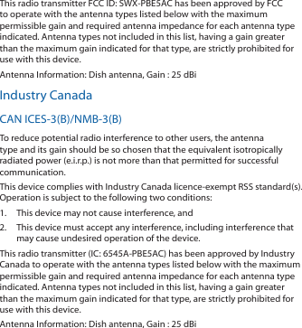 This radio transmitter FCC ID: SWX-PBE5AC has been approved by FCC to operate with the antenna types listed below with the maximum permissible gain and required antenna impedance for each antenna type indicated. Antenna types not included in this list, having a gain greater than the maximum gain indicated for that type, are strictly prohibited for use with this device.Antenna Information: Dish antenna, Gain : 25 dBiIndustry CanadaCAN ICES-3(B)/NMB-3(B)To reduce potential radio interference to other users, the antenna type and its gain should be so chosen that the equivalent isotropically radiated power (e.i.r.p.) is not more than that permitted for successful communication.This device complies with Industry Canada licence-exempt RSS standard(s). Operation is subject to the following two conditions: 1.  This device may not cause interference, and 2.  This device must accept any interference, including interference that may cause undesired operation of the device.This radio transmitter (IC: 6545A-PBE5AC) has been approved by Industry Canada to operate with the antenna types listed below with the maximum permissible gain and required antenna impedance for each antenna type indicated. Antenna types not included in this list, having a gain greater than the maximum gain indicated for that type, are strictly prohibited for use with this device.Antenna Information: Dish antenna, Gain : 25 dBi