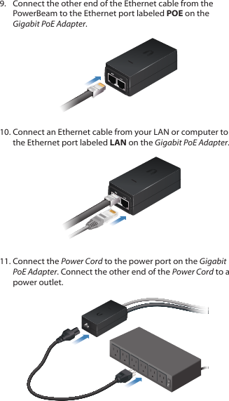 9.  Connect the other end of the Ethernet cable from the PowerBeam to the Ethernet port labeled POE on the Gigabit PoEAdapter.10. Connect an Ethernet cable from your LAN or computer to the Ethernet port labeled LAN on the Gigabit PoE Adapter.11. Connect the Power Cord to the power port on the Gigabit PoE Adapter. Connect the other end of the Power Cord to a power outlet.