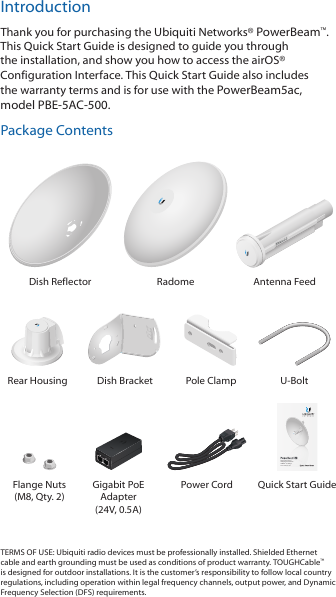 IntroductionThank you for purchasing the Ubiquiti Networks® PowerBeam™. This Quick Start Guide is designed to guide you through the installation, and show you how to access the airOS® Configuration Interface. This Quick Start Guide also includes the warranty terms and is for use with the PowerBeam5ac, modelPBE-5AC-500.Package ContentsDish Reflector Radome Antenna Feed2010100Rear Housing Dish Bracket Pole Clamp U-BoltHigh-Performance Integrated InnerFeed™ airMAX® ac BridgeModel: PBE-5AC-500Flange Nuts (M8, Qty. 2)Gigabit PoE Adapter (24V, 0.5A)Power Cord Quick Start GuideTERMS OF USE: Ubiquiti radio devices must be professionally installed. Shielded Ethernet cable and earth grounding must be used as conditions of product warranty. TOUGHCable™ is designed for outdoor installations. It is the customer’s responsibility to follow local country regulations, including operation within legal frequency channels, output power, and Dynamic Frequency Selection (DFS) requirements.