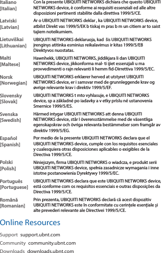 Italiano [Italian]Con la presente UBIQUITI NETWORKS dichiara che questo UBIQUITI NETWORKS device, è conforme ai requisiti essenziali ed alle altre disposizioni pertinenti stabilite dalla direttiva 1999/5/CE.Latviski [Latvian]Ar o UBIQUITI NETWORKS deklar , ka UBIQUITI NETWORKS device, atbilst Direkt vas 1999/5/EK b tiskaj m pras b m un citiem ar to saist tajiem noteikumiem.Lietuviškai [Lithuanian]UBIQUITI NETWORKS deklaruoja, kad  šis UBIQUITI NETWORKS įrenginys atitinka esminius reikalavimus ir kitas 1999/5/EB Direktyvos nuostatas.Malti [Maltese]Hawnhekk, UBIQUITI NETWORKS, jiddikjara li dan UBIQUITI NETWORKS device, jikkonforma mal- ti ijiet essenzjali u ma provvedimenti o rajn relevanti li hemm fid-Dirrettiva 1999/5/EC.Norsk [Norwegian]UBIQUITI NETWORKS erklærer herved at utstyret UBIQUITI NETWORKS device, er i samsvar med de grunnleggende krav og øvrige relevante krav i direktiv 1999/5/EF.Slovensky [Slovak]UBIQUITI NETWORKS t mto vyhlasuje, e UBIQUITI NETWORKS device, sp a základné po iadavky a v etky príslu né ustanovenia Smernice 1999/5/ES.Svenska [Swedish]Härmed intygar UBIQUITI NETWORKS att denna UBIQUITI NETWORKS device, står I överensstämmelse med de väsentliga egenskapskrav och övriga relevanta bestämmelser som framgår av direktiv 1999/5/EG.Español [Spanish]Por medio de la presente UBIQUITI NETWORKS declara que el UBIQUITI NETWORKS device, cumple con los requisitos esenciales y cualesquiera otras disposiciones aplicables o exigibles de la Directiva 1999/5/CE.Polski  [Polish]Niniejszym, firma UBIQUITI NETWORKS o wiadcza, e produkt serii UBIQUITI NETWORKS device, spełnia zasadnicze wymagania i inne istotne postanowienia Dyrektywy 1999/5/EC.Português [Portuguese]UBIQUITI NETWORKS declara que este UBIQUITI NETWORKS device, está conforme com os requisitos essenciais e outras disposições da Directiva 1999/5/CE.Română [Romanian]Prin prezenta, UBIQUITI NETWORKS declară că acest dispozitiv UBIQUITI NETWORKS este în conformitate cu cerințele esențiale și alte prevederi relevante ale Directivei 1999/5/CE.Online ResourcesSupport  support.ubnt.comCommunity  community.ubnt.comDownloads  downloads.ubnt.com