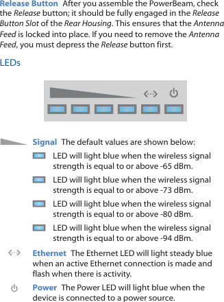 Release Button  After you assemble the PowerBeam, check the Release button; it should be fully engaged in the Release Button Slot of the Rear Housing. This ensures that the Antenna Feed is locked into place. If you need to remove the Antenna Feed, you must depress the Release button first.LEDsSignal  The default values are shown below:LED will light blue when the wireless signal strength is equal to or above -65 dBm.LED will light blue when the wireless signal strength is equal to or above -73 dBm.LED will light blue when the wireless signal strength is equal to or above -80 dBm.LED will light blue when the wireless signal strength is equal to or above -94 dBm.Ethernet  The Ethernet LED will light steady blue when an active Ethernet connection is made and flash when there is activity.Power  The Power LED will light blue when the device is connected to a power source.