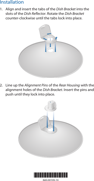 Installation1.  Align and insert the tabs of the Dish Bracket into the slots of the Dish Reflector. Rotate the Dish Bracket counter-clockwise until the tabs lock into place.20101002.  Line up the Alignment Pins of the Rear Housing with the alignment holes of the Dish Bracket. Insert the pins and push until they lock intoplace.2010100*640-00105-10*640-00105-10