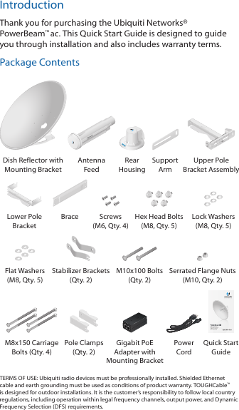 IntroductionThank you for purchasing the Ubiquiti Networks® PowerBeam™ac. This Quick Start Guide is designed to guide you through installation and also includes warranty terms.Package ContentsDish Reflector with Mounting BracketAntenna  FeedRear  HousingSupport  ArmUpper Pole Bracket AssemblyLower Pole BracketBrace Screws (M6, Qty. 4)Hex Head Bolts (M8, Qty. 5)Lock Washers (M8, Qty. 5)Flat Washers (M8, Qty. 5)Stabilizer Brackets (Qty. 2)M10x100 Bolts (Qty. 2)Serrated Flange Nuts  (M10, Qty. 2)High-Performance Integrated InnerFeed™ airMAX® ac BridgeModel: PBE-5AC-620M8x150 Carriage Bolts (Qty. 4) Pole Clamps (Qty. 2)Gigabit PoE Adapter with Mounting BracketPower  CordQuick Start GuideTERMS OF USE: Ubiquiti radio devices must be professionally installed. Shielded Ethernet cable and earth grounding must be used as conditions of product warranty. TOUGHCable™ is designed for outdoor installations. It is the customer’s responsibility to follow local country regulations, including operation within legal frequency channels, output power, and Dynamic Frequency Selection (DFS) requirements.