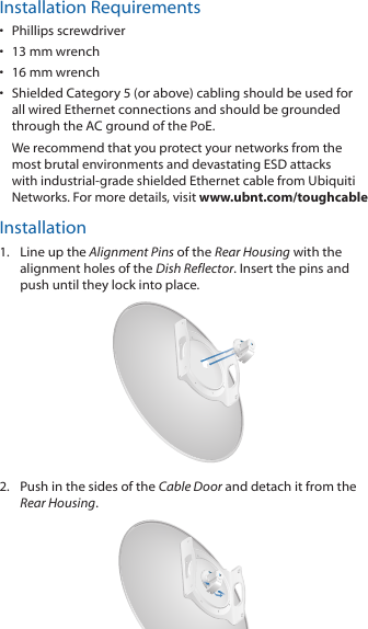 Installation Requirements•  Phillips screwdriver•  13 mm wrench•  16 mm wrench•  Shielded Category 5 (or above) cabling should be used for all wired Ethernet connections and should be grounded through the AC ground of the PoE.We recommend that you protect your networks from the most brutal environments and devastating ESD attacks with industrial-grade shielded Ethernet cable from Ubiquiti Networks. For more details, visit www.ubnt.com/toughcableInstallation1.  Line up the Alignment Pins of the Rear Housing with the alignment holes of the Dish Reflector. Insert the pins and push until they lock intoplace.2.  Push in the sides of the Cable Door and detach it from the Rear Housing.