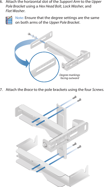 6.  Attach the horizontal slot of the Support Arm to the Upper Pole Bracket using a Hex Head Bolt, Lock Washer, and FlatWasher.Note: Ensure that the degree settings are the same on both arms of the Upper Pole Bracket.Degree markings facing outward7.  Attach the Brace to the pole brackets using the four Screws.