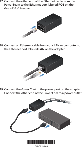 17. Connect the other end of the Ethernet cable from the PowerBeam to the Ethernet port labeled POE on the Gigabit PoEAdapter.18. Connect an Ethernet cable from your LAN or computer to the Ethernet port labeled LAN on the adapter.19. Connect the Power Cord to the power port on the adapter. Connect the other end of the Power Cord to a power outlet.*640-00136-06*640-00136-06