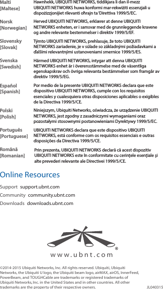 Malti [Maltese]Hawnhekk, UBIQUITI NETWORKS, tiddikjara li dan il-mezz UBIQUITI NETWORKS huwa konformi mar-rekwiżiti essenzjali u dispożizzjonijiet rilevanti oħrajn ta ‘Direttiva 1999/5/EC.Norsk [Norwegian]Herved UBIQUITI NETWORKS, erklærer at denne UBIQUITI NETWORKS enheten, er i samsvar med de grunnleggende kravene og andre relevante bestemmelser i direktiv 1999/5/EF.Slovensky [Slovak]Týmto UBIQUITI NETWORKS, prehlasuje, že toto UBIQUITI NETWORKS zariadenie, je v súlade so základnými požiadavkami a ďalšími relevantnými ustanoveniami smernice 1999/5/ES.Svenska [Swedish]Härmed UBIQUITI NETWORKS, intygar att denna UBIQUITI NETWORKS enhet är i överensstämmelse med de väsentliga egenskapskrav och övriga relevanta bestämmelser som framgår av direktiv 1999/5/EG.Español [Spanish]Por medio de la presente UBIQUITI NETWORKS declara que este dispositivo UBIQUITI NETWORKS, cumple con los requisitos esenciales y cualesquiera otras disposiciones aplicables o exigibles de la Directiva 1999/5/CE.Polski  [Polish]Niniejszym, Ubiquiti Networks, oświadcza, że   urządzenie UBIQUITI NETWORKS, jest zgodny z zasadniczymi wymaganiami oraz pozostałymi stosownymi postanowieniami Dyrektywy 1999/5/EC.Português [Portuguese]UBIQUITI NETWORKS declara que este dispositivo UBIQUITI NETWORKS, está conforme com os requisitos essenciais e outras disposições da Directiva 1999/5/CE.Română [Romanian]Prin prezenta, UBIQUITI NETWORKS declară că acest dispozitiv UBIQUITI NETWORKS este în conformitate cu cerințele esențiale și alte prevederi relevante ale Directivei 1999/5/CE.Online ResourcesSupport  support.ubnt.comCommunity  community.ubnt.comDownloads  downloads.ubnt.com©2014-2015 Ubiquiti Networks, Inc. All rights reserved. Ubiquiti, Ubiquiti Networks, the Ubiquiti U logo, the Ubiquiti beam logo, airMAX, airOS, InnerFeed, PowerBeam, and TOUGHCable are trademarks or registered trademarks of UbiquitiNetworks,Inc. in the United States and in other countries. All other trademarks are the property of their respective owners. JL040315www.ubnt.com