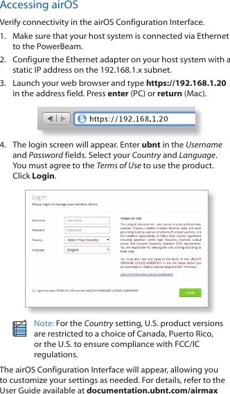 Accessing airOSVerify connectivity in the airOS Configuration Interface. 1.  Make sure that your host system is connected via Ethernet to the PowerBeam. 2.  Configure the Ethernet adapter on your host system with a static IP address on the 192.168.1.x subnet.3.  Launch your web browser and type https://192.168.1.20 in the address field. Press enter (PC) or return (Mac). 4.  The login screen will appear. Enter ubnt in the Username and Password fields. Select your Country and Language. You must agree to the Terms of Use to use the product. Click Login.Note: For the Country setting, U.S. product versions are restricted to a choice of Canada, Puerto Rico, or the U.S. to ensure compliance with FCC/IC regulations. The airOS Configuration Interface will appear, allowing you to customize your settings as needed. For details, refer to the User Guide available at documentation.ubnt.com/airmax