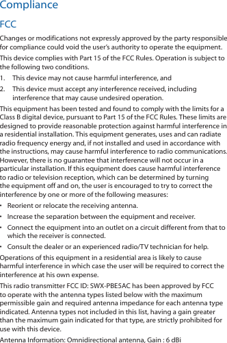 ComplianceFCCChanges or modifications not expressly approved by the party responsible for compliance could void the user’s authority to operate the equipment.This device complies with Part 15 of the FCC Rules. Operation is subject to the following two conditions.1.  This device may not cause harmful interference, and2.  This device must accept any interference received, including interference that may cause undesired operation.This equipment has been tested and found to comply with the limits for a Class B digital device, pursuant to Part 15 of the FCC Rules. These limits are designed to provide reasonable protection against harmful interference in a residential installation. This equipment generates, uses and can radiate radio frequency energy and, if not installed and used in accordance with the instructions, may cause harmful interference to radio communications. However, there is no guarantee that interference will not occur in a particular installation. If this equipment does cause harmful interference to radio or television reception, which can be determined by turning the equipment off and on, the user is encouraged to try to correct the interference by one or more of the following measures:•  Reorient or relocate the receiving antenna.•  Increase the separation between the equipment and receiver.•  Connect the equipment into an outlet on a circuit different from that to which the receiver is connected.•  Consult the dealer or an experienced radio/TV technician for help.Operations of this equipment in a residential area is likely to cause harmful interference in which case the user will be required to correct the interference at his own expense.This radio transmitter FCC ID: SWX-PBE5AC has been approved by FCC to operate with the antenna types listed below with the maximum permissible gain and required antenna impedance for each antenna type indicated. Antenna types not included in this list, having a gain greater than the maximum gain indicated for that type, are strictly prohibited for use with this device.Antenna Information: Omnidirectional antenna, Gain : 6 dBi