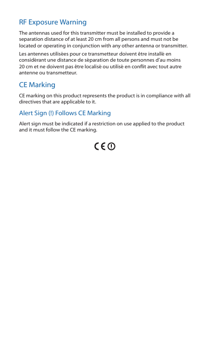 RF Exposure WarningThe antennas used for this transmitter must be installed to provide a separation distance of at least 20 cm from all persons and must not be located or operating in conjunction with any other antenna or transmitter.Les antennes utilisées pour ce transmetteur doivent être installé en considérant une distance de séparation de toute personnes d’au moins 20cm et ne doivent pas être localisé ou utilisé en conflit avec tout autre antenne ou transmetteur.CE MarkingCE marking on this product represents the product is in compliance with all directives that are applicable to it.Alert Sign (!) Follows CE MarkingAlert sign must be indicated if a restriction on use applied to the product and it must follow the CE marking.