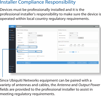 Installer Compliance ResponsibilityDevices must be professionally installed and it is the professional installer&apos;s responsibility to make sure the device is operated within local country regulatory requirements.Since Ubiquiti Networks equipment can be paired with a variety of antennas and cables, the Antenna and Output Power fields are provided to the professional installer to assist in meeting regulatory requirements.