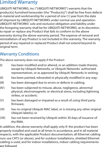 Limited WarrantyUBIQUITI NETWORKS, Inc (“UBIQUITI NETWORKS”) warrants that the product(s) furnished hereunder (the “Product(s)”) shall be free from defects in material and workmanship for a period of one (1) year from the date of shipment by UBIQUITI NETWORKS under normal use and operation. UBIQUITI NETWORKS’ sole and exclusive obligation and liability under the foregoing warranty shall be for UBIQUITI NETWORKS, at its discretion, to repair or replace any Product that fails to conform to the above warranty during the above warranty period. The expense of removal and reinstallation of any Product is not included in this warranty. The warranty period of any repaired or replaced Product shall not extend beyond its original term. Warranty ConditionsThe above warranty does not apply if the Product:(I)  has been modified and/or altered, or an addition made thereto, except by Ubiquiti Networks, or Ubiquiti Networks’ authorized representatives, or as approved by Ubiquiti Networks in writing;(II)  has been painted, rebranded or physically modified in any way;(III)  has been damaged due to errors or defects in cabling;(IV)  has been subjected to misuse, abuse, negligence, abnormal physical, electromagnetic or electrical stress, including lightning strikes, or accident;(V)  has been damaged or impaired as a result of using third party firmware;(VI)  has no original Ubiquiti MAC label, or is missing any other original Ubiquiti label(s); or(VII)  has not been received by Ubiquiti within 30 days of issuance of the RMA.In addition, the above warranty shall apply only if: the product has been properly installed and used at all times in accordance, and in all material respects, with the applicable Product documentation; all Ethernet cabling runs use CAT5 (or above), and for outdoor installations, shielded Ethernet cabling is used, and for indoor installations, indoor cabling requirements are followed.