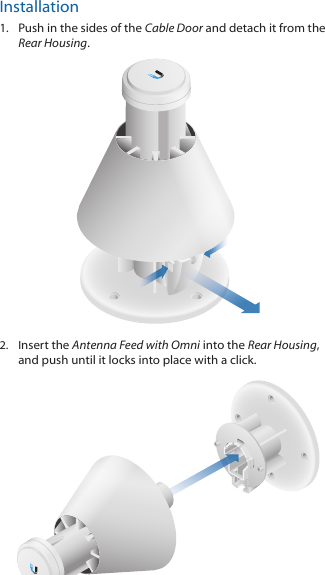 Installation1.  Push in the sides of the Cable Door and detach it from the Rear Housing.2.  Insert the Antenna Feed with Omni into the Rear Housing, and push until it locks into place with a click. 