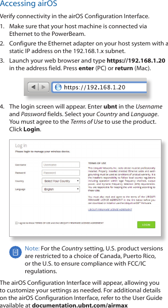 Accessing airOSVerify connectivity in the airOS Configuration Interface. 1.  Make sure that your host machine is connected via Ethernet to the PowerBeam. 2.  Configure the Ethernet adapter on your host system with a static IP address on the 192.168.1.x subnet.3.  Launch your web browser and type https://192.168.1.20 in the address field. Press enter (PC) or return (Mac). 4.  The login screen will appear. Enter ubnt in the Username and Password fields. Select your Country and Language. You must agree to the Terms of Use to use the product. Click Login.Note: For the Country setting, U.S. product versions are restricted to a choice of Canada, Puerto Rico, or the U.S. to ensure compliance with FCC/IC regulations. The airOS Configuration Interface will appear, allowing you to customize your settings as needed. For additional details on the airOS Configuration Interface, refer to the User Guide available at documentation.ubnt.com/airmax