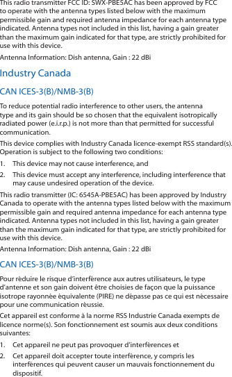 This radio transmitter FCC ID: SWX-PBE5AC has been approved by FCC to operate with the antenna types listed below with the maximum permissible gain and required antenna impedance for each antenna type indicated. Antenna types not included in this list, having a gain greater than the maximum gain indicated for that type, are strictly prohibited for use with this device.Antenna Information: Dish antenna, Gain : 22 dBiIndustry CanadaCAN ICES-3(B)/NMB-3(B)To reduce potential radio interference to other users, the antenna type and its gain should be so chosen that the equivalent isotropically radiated power (e.i.r.p.) is not more than that permitted for successful communication.This device complies with Industry Canada licence-exempt RSS standard(s). Operation is subject to the following two conditions: 1.  This device may not cause interference, and 2.  This device must accept any interference, including interference that may cause undesired operation of the device.This radio transmitter (IC: 6545A-PBE5AC) has been approved by Industry Canada to operate with the antenna types listed below with the maximum permissible gain and required antenna impedance for each antenna type indicated. Antenna types not included in this list, having a gain greater than the maximum gain indicated for that type, are strictly prohibited for use with this device.Antenna Information: Dish antenna, Gain : 22 dBiCAN ICES-3(B)/NMB-3(B)Pour réduire le risque d’interférence aux autres utilisateurs, le type d’antenne et son gain doivent être choisies de façon que la puissance isotrope rayonnée équivalente (PIRE) ne dépasse pas ce qui est nécessaire pour une communication réussie. Cet appareil est conforme à la norme RSS Industrie Canada exempts de licence norme(s). Son fonctionnement est soumis aux deux conditions suivantes:1.  Cet appareil ne peut pas provoquer d’interférences et 2.  Cet appareil doit accepter toute interférence, y compris les interférences qui peuvent causer un mauvais fonctionnement du dispositif.