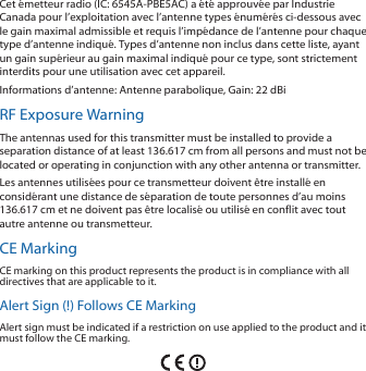 Cet émetteur radio (IC: 6545A-PBE5AC) a été approuvée par Industrie Canada pour l’exploitation avec l’antenne types énumérés ci-dessous avec le gain maximal admissible et requis l’impédance de l’antenne pour chaque type d’antenne indiqué. Types d’antenne non inclus dans cette liste, ayant un gain supérieur au gain maximal indiqué pour ce type, sont strictement interdits pour une utilisation avec cet appareil.Informations d’antenne: Antenne parabolique, Gain: 22 dBiRF Exposure WarningThe antennas used for this transmitter must be installed to provide a separation distance of at least 136.617 cm from all persons and must not be located or operating in conjunction with any other antenna or transmitter.Les antennes utilisées pour ce transmetteur doivent être installé en considérant une distance de séparation de toute personnes d’au moins 136.617cm et ne doivent pas être localisé ou utilisé en conflit avec tout autre antenne ou transmetteur.CE MarkingCE marking on this product represents the product is in compliance with all directives that are applicable to it.Alert Sign (!) Follows CE MarkingAlert sign must be indicated if a restriction on use applied to the product and it must follow the CE marking.