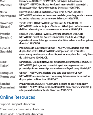 Malti [Maltese]Hawnhekk, UBIQUITI NETWORKS, tiddikjara li dan il-mezz UBIQUITI NETWORKS huwa konformi mar-rekwiżiti essenzjali u dispożizzjonijiet rilevanti oħrajn ta ‘Direttiva 1999/5/EC.Norsk [Norwegian]Herved UBIQUITI NETWORKS, erklærer at denne UBIQUITI NETWORKS enheten, er i samsvar med de grunnleggende kravene og andre relevante bestemmelser i direktiv 1999/5/EF.Slovensky [Slovak]Týmto UBIQUITI NETWORKS, prehlasuje, že toto UBIQUITI NETWORKS zariadenie, je v súlade so základnými požiadavkami a ďalšími relevantnými ustanoveniami smernice 1999/5/ES.Svenska [Swedish]Härmed UBIQUITI NETWORKS, intygar att denna UBIQUITI NETWORKS enhet är i överensstämmelse med de väsentliga egenskapskrav och övriga relevanta bestämmelser som framgår av direktiv 1999/5/EG.Español [Spanish]Por medio de la presente UBIQUITI NETWORKS declara que este dispositivo UBIQUITI NETWORKS, cumple con los requisitos esenciales y cualesquiera otras disposiciones aplicables o exigibles de la Directiva 1999/5/CE.Polski  [Polish]Niniejszym, Ubiquiti Networks, oświadcza, że   urządzenie UBIQUITI NETWORKS, jest zgodny z zasadniczymi wymaganiami oraz pozostałymi stosownymi postanowieniami Dyrektywy 1999/5/EC.Português [Portuguese]UBIQUITI NETWORKS declara que este dispositivo UBIQUITI NETWORKS, está conforme com os requisitos essenciais e outras disposições da Directiva 1999/5/CE.Română [Romanian]Prin prezenta, UBIQUITI NETWORKS declară că acest dispozitiv UBIQUITI NETWORKS este în conformitate cu cerințele esențiale și alte prevederi relevante ale Directivei 1999/5/CE.Online ResourcesSupport  support.ubnt.comCommunity  community.ubnt.comDownloads  downloads.ubnt.com