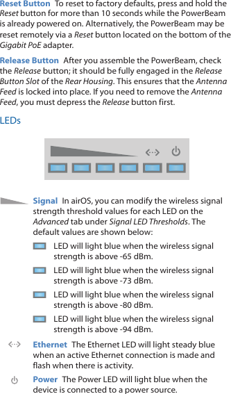 Reset Button  To reset to factory defaults, press and hold the Reset button for more than 10 seconds while the PowerBeam is already poweredon. Alternatively, the PowerBeam may be reset remotely via a Reset button located on the bottom of the Gigabit PoE adapter.Release Button  After you assemble the PowerBeam, check the Release button; it should be fully engaged in the Release Button Slot of the Rear Housing. This ensures that the Antenna Feed is locked into place. If you need to remove the Antenna Feed, you must depress the Release button first.LEDsSignal  In airOS, you can modify the wireless signal strength threshold values for each LED on the Advanced tab under Signal LED Thresholds. The default values are shown below:LED will light blue when the wireless signal strength is above -65 dBm.LED will light blue when the wireless signal strength is above -73 dBm.LED will light blue when the wireless signal strength is above -80 dBm.LED will light blue when the wireless signal strength is above -94 dBm.Ethernet  The Ethernet LED will light steady blue when an active Ethernet connection is made and flash when there is activity.Power  The Power LED will light blue when the device is connected to a power source.