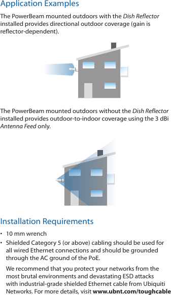 Application ExamplesThe PowerBeam mounted outdoors with the Dish Reflector installed provides directional outdoor coverage (gain is reflector-dependent).The PowerBeam mounted outdoors without the Dish Reflector installed provides outdoor-to-indoor coverage using the 3 dBi Antenna Feed only.Installation Requirements•  10 mm wrench•  Shielded Category 5 (or above) cabling should be used for all wired Ethernet connections and should be grounded through the AC ground of the PoE.We recommend that you protect your networks from the most brutal environments and devastating ESD attacks with industrial-grade shielded Ethernet cable from Ubiquiti Networks. For more details, visit www.ubnt.com/toughcable