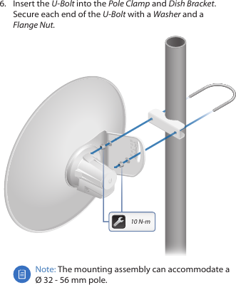 6.  Insert the U-Bolt into the Pole Clamp and Dish Bracket. Secure each end of the U-Bolt with a Washer and a FlangeNut.20201010010 N-mNote: The mounting assembly can accommodate a  Ø 32 - 56 mm pole.