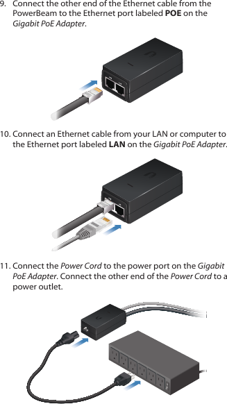 9.  Connect the other end of the Ethernet cable from the PowerBeam to the Ethernet port labeled POE on the Gigabit PoEAdapter.10. Connect an Ethernet cable from your LAN or computer to the Ethernet port labeled LAN on the Gigabit PoE Adapter.11. Connect the Power Cord to the power port on the Gigabit PoE Adapter. Connect the other end of the Power Cord to a power outlet.