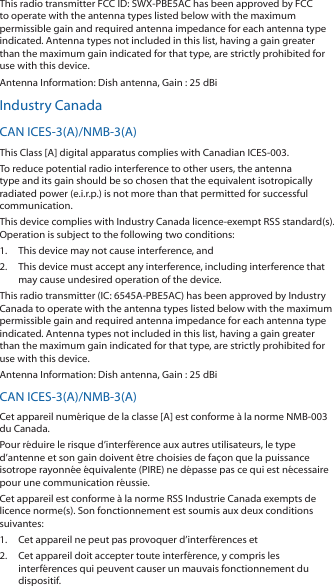 This radio transmitter FCC ID: SWX-PBE5AC has been approved by FCC to operate with the antenna types listed below with the maximum permissible gain and required antenna impedance for each antenna type indicated. Antenna types not included in this list, having a gain greater than the maximum gain indicated for that type, are strictly prohibited for use with this device.Antenna Information: Dish antenna, Gain : 25 dBiIndustry CanadaCAN ICES-3(A)/NMB-3(A)This Class [A] digital apparatus complies with Canadian ICES-003.To reduce potential radio interference to other users, the antenna type and its gain should be so chosen that the equivalent isotropically radiated power (e.i.r.p.) is not more than that permitted for successful communication.This device complies with Industry Canada licence-exempt RSS standard(s). Operation is subject to the following two conditions: 1.  This device may not cause interference, and 2.  This device must accept any interference, including interference that may cause undesired operation of the device.This radio transmitter (IC: 6545A-PBE5AC) has been approved by Industry Canada to operate with the antenna types listed below with the maximum permissible gain and required antenna impedance for each antenna type indicated. Antenna types not included in this list, having a gain greater than the maximum gain indicated for that type, are strictly prohibited for use with this device.Antenna Information: Dish antenna, Gain : 25 dBiCAN ICES-3(A)/NMB-3(A)Cet appareil numérique de la classe [A] est conforme à la norme NMB-003 du Canada.Pour réduire le risque d’interférence aux autres utilisateurs, le type d’antenne et son gain doivent être choisies de façon que la puissance isotrope rayonnée équivalente (PIRE) ne dépasse pas ce qui est nécessaire pour une communication réussie. Cet appareil est conforme à la norme RSS Industrie Canada exempts de licence norme(s). Son fonctionnement est soumis aux deux conditions suivantes:1.  Cet appareil ne peut pas provoquer d’interférences et 2.  Cet appareil doit accepter toute interférence, y compris les interférences qui peuvent causer un mauvais fonctionnement du dispositif.