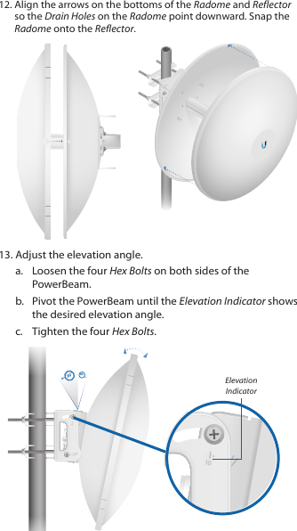 12. Align the arrows on the bottoms of the Radome and Reflector so the Drain Holes on the Radome point downward. Snap the Radome onto the Reflector.13. Adjust the elevation angle. a.  Loosen the four Hex Bolts on both sides of the PowerBeam.b.  Pivot the PowerBeam until the Elevation Indicator shows the desired elevation angle.c.  Tighten the four Hex Bolts.20°10 °Elevation Indicator