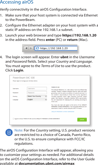 Accessing airOSVerify connectivity in the airOS Configuration Interface. 1.  Make sure that your host system is connected via Ethernet to the PowerBeam. 2.  Configure the Ethernet adapter on your host system with a static IP address on the 192.168.1.x subnet.3.  Launch your web browser and type https://192.168.1.20 in the address field. Press enter (PC) or return (Mac). 4.  The login screen will appear. Enter ubnt in the Username and Password fields. Select your Country and Language. You must agree to the Terms of Use to use the product. Click Login.Note: For the Country setting, U.S. product versions are restricted to a choice of Canada, Puerto Rico, or the U.S. to ensure compliance with FCC/IC regulations. The airOS Configuration Interface will appear, allowing you to customize your settings as needed. For additional details on the airOS Configuration Interface, refer to the User Guide available at documentation.ubnt.com/airmax