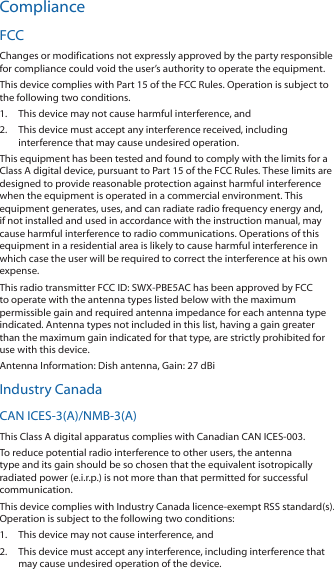 ComplianceFCCChanges or modifications not expressly approved by the party responsible for compliance could void the user’s authority to operate the equipment.This device complies with Part 15 of the FCC Rules. Operation is subject to the following two conditions.1.  This device may not cause harmful interference, and2.  This device must accept any interference received, including interference that may cause undesired operation.This equipment has been tested and found to comply with the limits for a Class A digital device, pursuant to Part 15 of the FCC Rules. These limits are designed to provide reasonable protection against harmful interference when the equipment is operated in a commercial environment. This equipment generates, uses, and can radiate radio frequency energy and, if not installed and used in accordance with the instruction manual, may cause harmful interference to radio communications. Operations of this equipment in a residential area is likely to cause harmful interference in which case the user will be required to correct the interference at his own expense.This radio transmitter FCC ID: SWX-PBE5AC has been approved by FCC to operate with the antenna types listed below with the maximum permissible gain and required antenna impedance for each antenna type indicated. Antenna types not included in this list, having a gain greater than the maximum gain indicated for that type, are strictly prohibited for use with this device.Antenna Information: Dish antenna, Gain: 27 dBiIndustry CanadaCAN ICES-3(A)/NMB-3(A)This Class A digital apparatus complies with Canadian CAN ICES-003.To reduce potential radio interference to other users, the antenna type and its gain should be so chosen that the equivalent isotropically radiated power (e.i.r.p.) is not more than that permitted for successful communication.This device complies with Industry Canada licence-exempt RSS standard(s). Operation is subject to the following two conditions: 1.  This device may not cause interference, and 2.  This device must accept any interference, including interference that may cause undesired operation of the device.