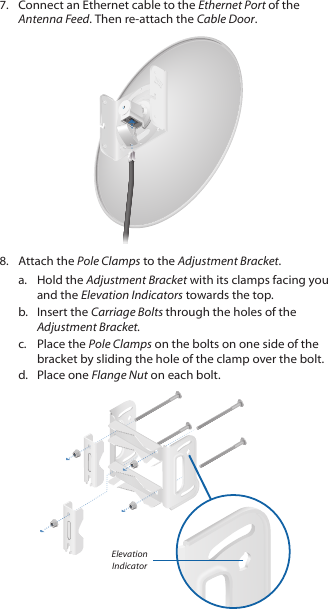 7.  Connect an Ethernet cable to the Ethernet Port of the Antenna Feed. Then re-attach the Cable Door.8.  Attach the Pole Clamps to the Adjustment Bracket.a.  Hold the Adjustment Bracket with its clamps facing you and the Elevation Indicators towards the top.b.  Insert the Carriage Bolts through the holes of the Adjustment Bracket.c.  Place the Pole Clamps on the bolts on one side of the bracket by sliding the hole of the clamp over the bolt.d.  Place one Flange Nut on each bolt. Elevation Indicator