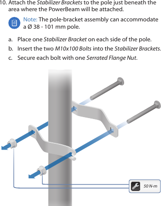 10. Attach the Stabilizer Brackets to the pole just beneath the area where the PowerBeam will be attached.Note: The pole‑bracket assembly can accommodate a Ø 38 - 101mm pole.a.  Place one Stabilizer Bracket on each side of the pole.b.  Insert the two M10x100 Bolts into the Stabilizer Brackets.c.  Secure each bolt with one Serrated Flange Nut.50 N-m