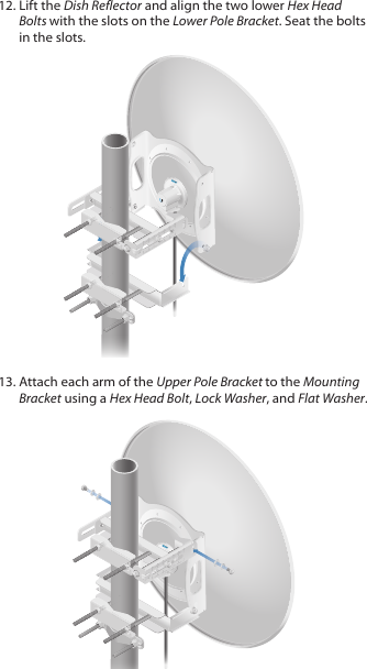 12. Lift the Dish Reflector and align the two lower Hex Head Bolts with the slots on the Lower Pole Bracket. Seat the bolts in the slots.13. Attach each arm of the Upper Pole Bracket to the Mounting Bracket using a Hex Head Bolt, Lock Washer, and Flat Washer.