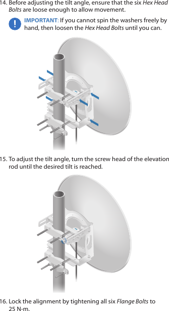 14. Before adjusting the tilt angle, ensure that the six Hex Head Bolts are loose enough to allow movement.IMPORTANT: If you cannot spin the washers freely by hand, then loosen the Hex Head Bolts until you can.15. To adjust the tilt angle, turn the screw head of the elevation rod until the desired tilt is reached.16. Lock the alignment by tightening all six FlangeBolts to 25 N-m.