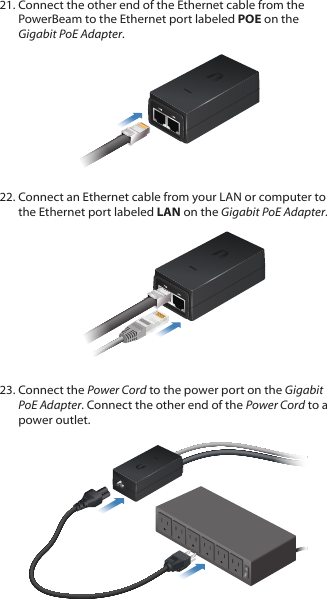 21. Connect the other end of the Ethernet cable from the PowerBeam to the Ethernet port labeled POE on the Gigabit PoEAdapter.22. Connect an Ethernet cable from your LAN or computer to the Ethernet port labeled LAN on the Gigabit PoE Adapter.23. Connect the Power Cord to the power port on the Gigabit PoE Adapter. Connect the other end of the Power Cord to a power outlet.