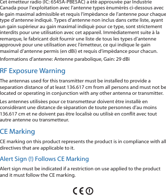 Cet émetteur radio (IC: 6545A-PBE5AC) a été approuvée par Industrie Canada pour l’exploitation avec l’antenne types énumérés ci-dessous avec le gain maximal admissible et requis l’impédance de l’antenne pour chaque type d’antenne indiqué. Types d’antenne non inclus dans cette liste, ayant un gain supérieur au gain maximal indiqué pour ce type, sont strictement interdits pour une utilisation avec cet appareil. Immédiatement suite à la remarque, le fabricant doit fournir une liste de tous les types d’antenne approuvé pour une utilisation avec l’émetteur, ce qui indique le gain maximal d’antenne permis (en dBi) et requis d’impédance pour chacun.Informations d’antenne: Antenne parabolique, Gain: 29 dBiRF Exposure WarningThe antennas used for this transmitter must be installed to provide a separation distance of at least 136.617 cm from all persons and must not be located or operating in conjunction with any other antenna or transmitter.Les antennes utilisées pour ce transmetteur doivent être installé en considérant une distance de séparation de toute personnes d’au moins 136.617cm et ne doivent pas être localisé ou utilisé en conflit avec tout autre antenne ou transmetteur.CE MarkingCE marking on this product represents the product is in compliance with all directives that are applicable to it.Alert Sign (!) Follows CE MarkingAlert sign must be indicated if a restriction on use applied to the product and it must follow the CE marking.