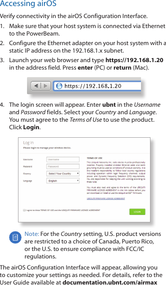 Accessing airOSVerify connectivity in the airOS Configuration Interface. 1.  Make sure that your host system is connected via Ethernet to the PowerBeam. 2.  Configure the Ethernet adapter on your host system with a static IP address on the 192.168.1.x subnet.3.  Launch your web browser and type https://192.168.1.20 in the address field. Press enter (PC) or return (Mac). 4.  The login screen will appear. Enter ubnt in the Username and Password fields. Select your Country and Language. You must agree to the Terms of Use to use the product. Click Login.Note: For the Country setting, U.S. product versions are restricted to a choice of Canada, Puerto Rico, or the U.S. to ensure compliance with FCC/IC regulations. The airOS Configuration Interface will appear, allowing you to customize your settings as needed. For details, refer to the User Guide available at documentation.ubnt.com/airmax