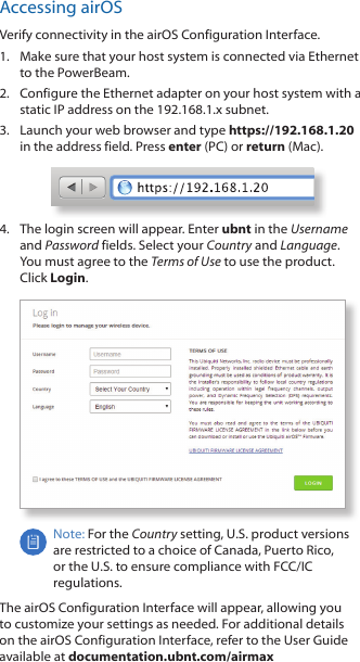 Accessing airOSVerify connectivity in the airOS Configuration Interface. 1.  Make sure that your host system is connected via Ethernet to the PowerBeam. 2.  Configure the Ethernet adapter on your host system with a static IP address on the 192.168.1.x subnet.3.  Launch your web browser and type https://192.168.1.20 in the address field. Press enter (PC) or return (Mac). 4.  The login screen will appear. Enter ubnt in the Username and Password fields. Select your Country and Language. You must agree to the Terms of Use to use the product. Click Login.Note: For the Country setting, U.S. product versions are restricted to a choice of Canada, Puerto Rico, or the U.S. to ensure compliance with FCC/IC regulations. The airOS Configuration Interface will appear, allowing you to customize your settings as needed. For additional details on the airOS Configuration Interface, refer to the User Guide available at documentation.ubnt.com/airmax