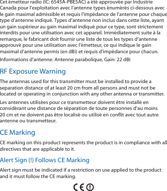 Cet émetteur radio (IC: 6545A-PBE5AC) a été approuvée par Industrie Canada pour l’exploitation avec l’antenne types énumérés ci-dessous avec le gain maximal admissible et requis l’impédance de l’antenne pour chaque type d’antenne indiqué. Types d’antenne non inclus dans cette liste, ayant un gain supérieur au gain maximal indiqué pour ce type, sont strictement interdits pour une utilisation avec cet appareil. Immédiatement suite à la remarque, le fabricant doit fournir une liste de tous les types d’antenne approuvé pour une utilisation avec l’émetteur, ce qui indique le gain maximal d’antenne permis (en dBi) et requis d’impédance pour chacun.Informations d’antenne: Antenne parabolique, Gain: 22 dBiRF Exposure WarningThe antennas used for this transmitter must be installed to provide a separation distance of at least 20 cm from all persons and must not be located or operating in conjunction with any other antenna or transmitter.Les antennes utilisées pour ce transmetteur doivent être installé en considérant une distance de séparation de toute personnes d’au moins 20cm et ne doivent pas être localisé ou utilisé en conflit avec tout autre antenne ou transmetteur.CE MarkingCE marking on this product represents the product is in compliance with all directives that are applicable to it.Alert Sign (!) Follows CE MarkingAlert sign must be indicated if a restriction on use applied to the product and it must follow the CE marking.