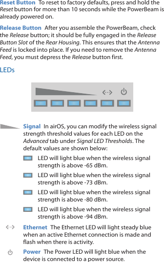 Reset Button  To reset to factory defaults, press and hold the Reset button for more than 10 seconds while the PowerBeam is already poweredon.Release Button  After you assemble the PowerBeam, check the Release button; it should be fully engaged in the Release Button Slot of the Rear Housing. This ensures that the Antenna Feed is locked into place. If you need to remove the Antenna Feed, you must depress the Release button first.LEDsSignal  In airOS, you can modify the wireless signal strength threshold values for each LED on the Advanced tab under Signal LED Thresholds. The default values are shown below:LED will light blue when the wireless signal strength is above -65 dBm.LED will light blue when the wireless signal strength is above -73 dBm.LED will light blue when the wireless signal strength is above -80 dBm.LED will light blue when the wireless signal strength is above -94 dBm.Ethernet  The Ethernet LED will light steady blue when an active Ethernet connection is made and flash when there is activity.Power  The Power LED will light blue when the device is connected to a power source.