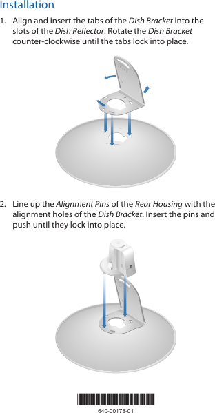 Installation1.  Align and insert the tabs of the Dish Bracket into the slots of the Dish Reflector. Rotate the Dish Bracket counter-clockwise until the tabs lock into place.2020100102.  Line up the Alignment Pins of the Rear Housing with the alignment holes of the Dish Bracket. Insert the pins and push until they lock intoplace.202010010*640-00178-01*640-00178-01